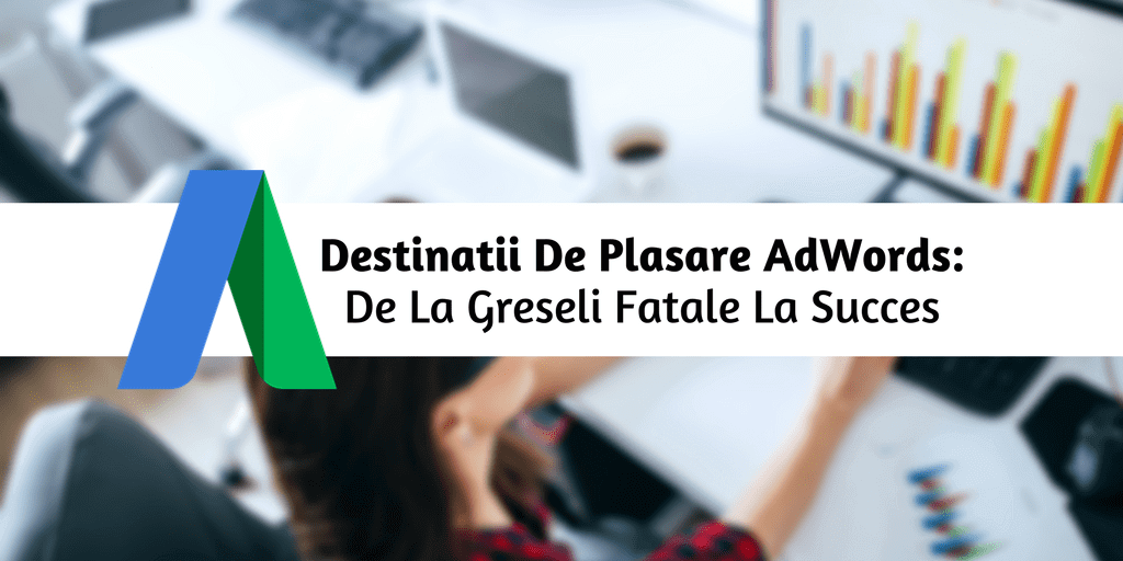 Destinatii De Plasare AdWords: De La Greseli Fatale La Succes