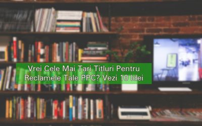 Vrei Cele Mai Tari Titluri Pentru Reclamele Tale PPC? Vezi 10 Idei